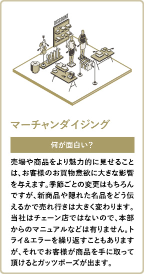 マーチャンダイジング 何が面白い? 売場や商品をより魅力的に見せることは、お客様のお買物意欲に大きな影響を与えます。季節ごとの変更はもちろんですが、新商品や隠れた名品をどう伝えるかで売れ行きは大きく変わります。当社はチェーン店ではないので、本部からのマニュアルなどは有りません。トライ&エラーを繰り返すこともありますが、それでお客様が商品を手に取って頂けるとガッツポーズが出ます。