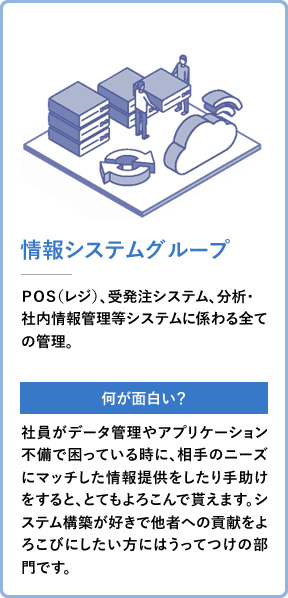 情報システムグループ POS(レジ)、受発注システム、分析・社内情報管理等システムに係わる全ての管理。 社員がデータ管理やアプリケーション不備で困っている時に、相手のニーズにマッチした情報提供をしたり手助けをすると、とてもよろこんで貰えます。システム構築が好きで他者への貢献をよろこびにしたい方にはうってつけの部門です。