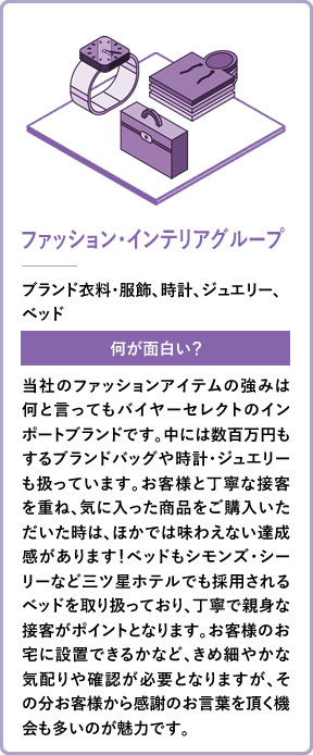 ファッション・インテリアグループ ブランド衣料・服飾、時計、ジュエリー、ベッド 何が面白い? 当社のファッションアイテムの強みは何と言ってもバイヤーセレクトのインポートブランドです。中には数百万円もするブランドバッグや時計・ジュエリーも扱っています。お客様と丁寧な接客を重ね、気に入った商品をご購入いただいた時は、ほかでは味わえない達成感があります!ベッドもシモンズ・シーリーなど三ツ星ホテルでも採用されるベッドを取り扱っており、丁寧で親身な接客がポイントとなります。お客様のお宅に設置できるかなど、きめ細やかな気配りや確認が必要となりますが、その分お客様から感謝のお言葉を頂く機会も多いのが魅力です。