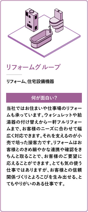 リフォームグループ リフォーム、住宅設備機器 何が面白い? 当社ではお住まいや仕事場のリフォームも承っています。ウォシュレットや給湯器の付け替えから一軒フルリフォームまで、お客様のニーズに合わせて幅広く対応できます。それを支えるのが小売で培った接客力です。リフォームはお客様とのきめ細やかな連携や確認をきちんと取ることで、お客様のご要望に応えることができます。とても気の使う仕事ではありますが、お客様との信頼関係づくりとよろこびを生み出せる、とてもやりがいのある仕事です。
